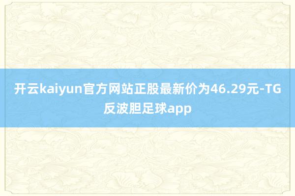 开云kaiyun官方网站正股最新价为46.29元-TG反波胆足球app