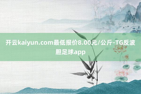 开云kaiyun.com最低报价8.00元/公斤-TG反波胆足球app