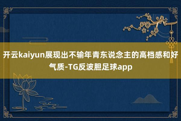 开云kaiyun展现出不输年青东说念主的高档感和好气质-TG反波胆足球app