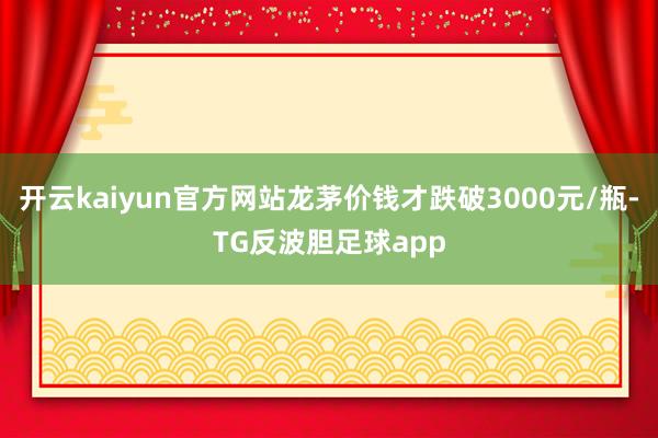 开云kaiyun官方网站龙茅价钱才跌破3000元/瓶-TG反波胆足球app
