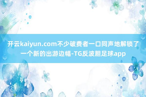 开云kaiyun.com不少破费者一口同声地解锁了一个新的出游边幅-TG反波胆足球app