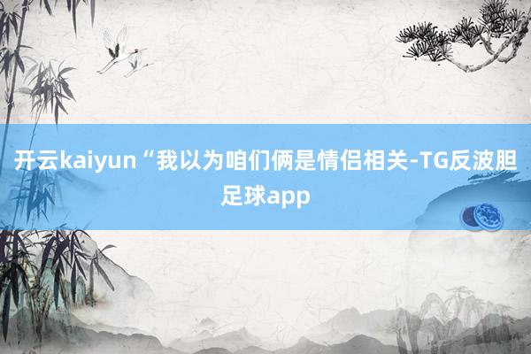 开云kaiyun“我以为咱们俩是情侣相关-TG反波胆足球app