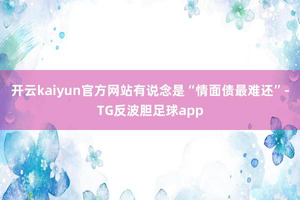 开云kaiyun官方网站有说念是“情面债最难还”-TG反波胆足球app