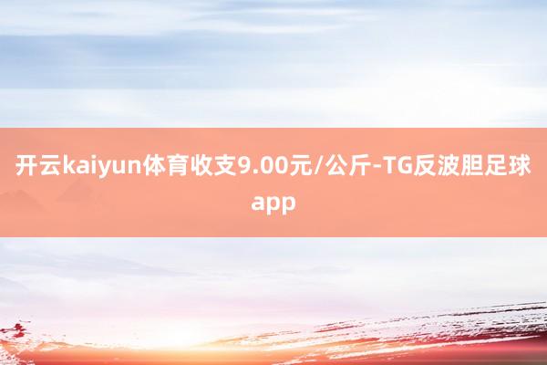 开云kaiyun体育收支9.00元/公斤-TG反波胆足球app