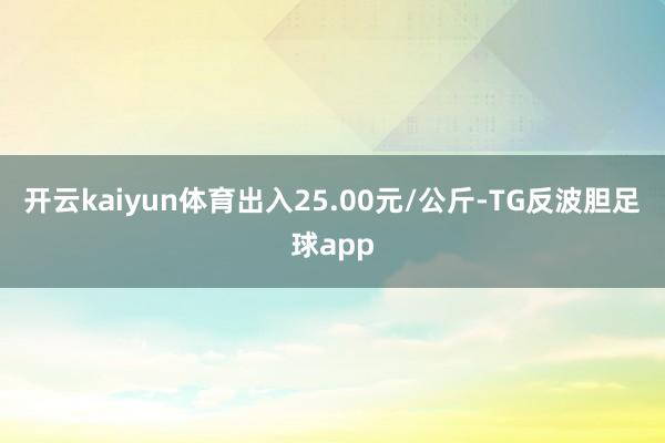 开云kaiyun体育出入25.00元/公斤-TG反波胆足球app