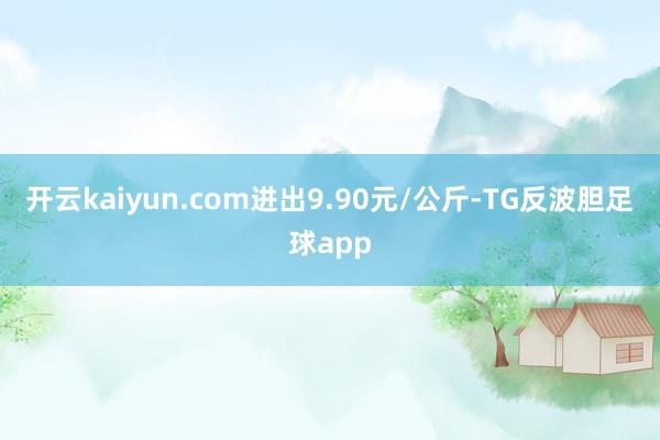 开云kaiyun.com进出9.90元/公斤-TG反波胆足球app