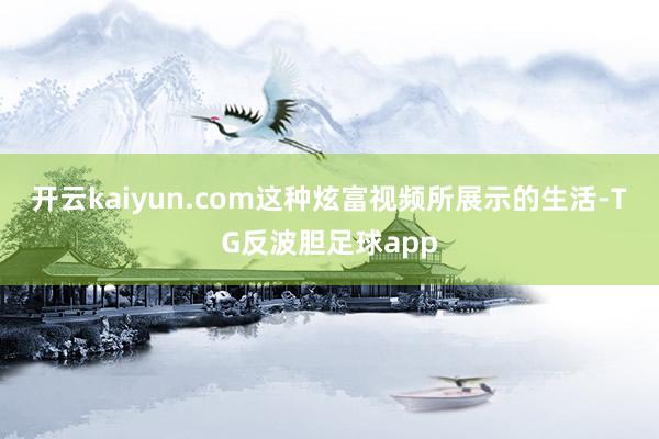 开云kaiyun.com这种炫富视频所展示的生活-TG反波胆足球app