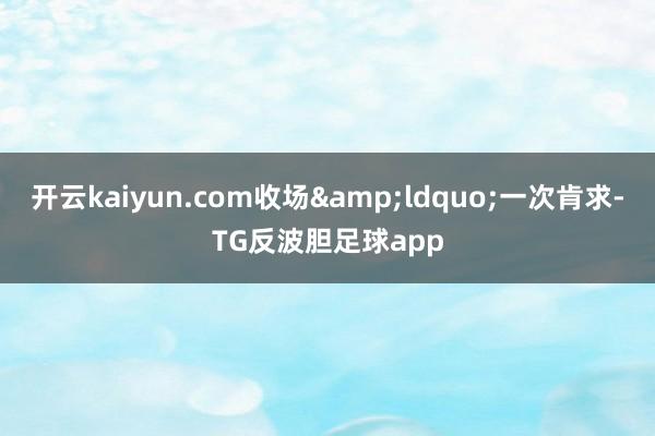 开云kaiyun.com收场&ldquo;一次肯求-TG反波胆足球app