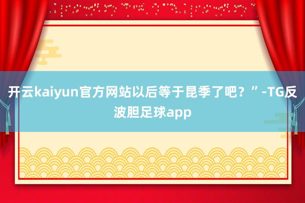 开云kaiyun官方网站以后等于昆季了吧？”-TG反波胆足球app