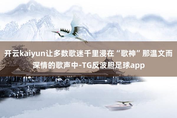 开云kaiyun让多数歌迷千里浸在“歌神”那温文而深情的歌声中-TG反波胆足球app