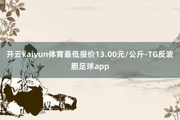 开云kaiyun体育最低报价13.00元/公斤-TG反波胆足球app