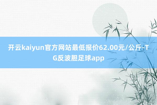 开云kaiyun官方网站最低报价62.00元/公斤-TG反波胆足球app