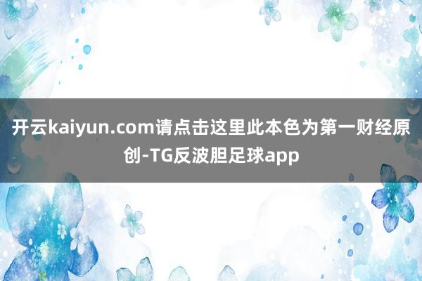 开云kaiyun.com请点击这里此本色为第一财经原创-TG反波胆足球app