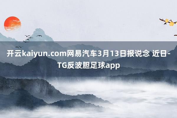 开云kaiyun.com网易汽车3月13日报说念 近日-TG反波胆足球app