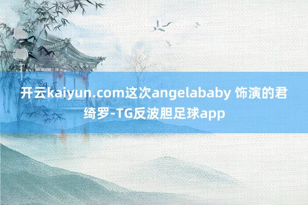 开云kaiyun.com这次angelababy 饰演的君绮罗-TG反波胆足球app
