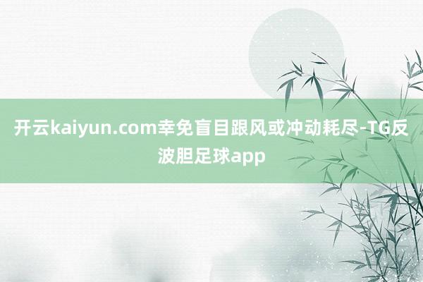 开云kaiyun.com幸免盲目跟风或冲动耗尽-TG反波胆足球app