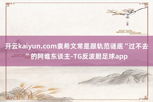 开云kaiyun.com袁希文常是跟轨范谜底“过不去”的阿谁东谈主-TG反波胆足球app