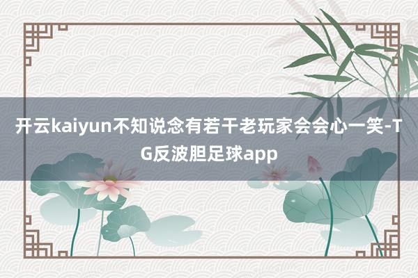 开云kaiyun不知说念有若干老玩家会会心一笑-TG反波胆足球app