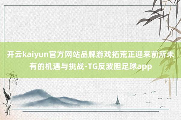 开云kaiyun官方网站品牌游戏拓荒正迎来前所未有的机遇与挑战-TG反波胆足球app