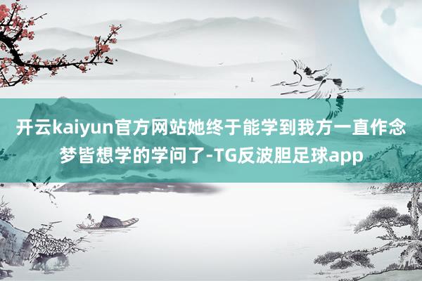 开云kaiyun官方网站她终于能学到我方一直作念梦皆想学的学问了-TG反波胆足球app