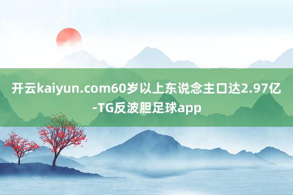 开云kaiyun.com60岁以上东说念主口达2.97亿-TG反波胆足球app