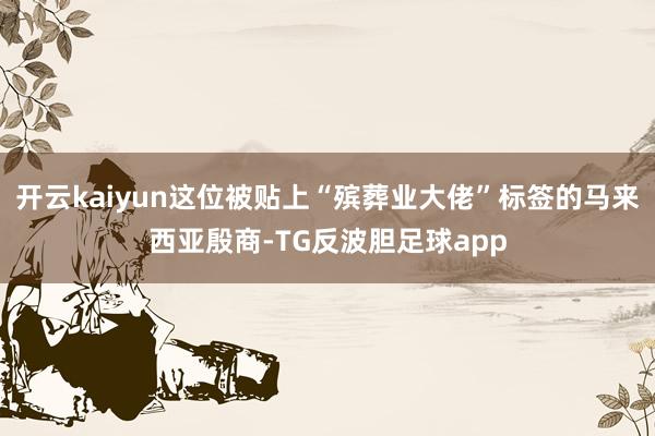 开云kaiyun这位被贴上“殡葬业大佬”标签的马来西亚殷商-TG反波胆足球app