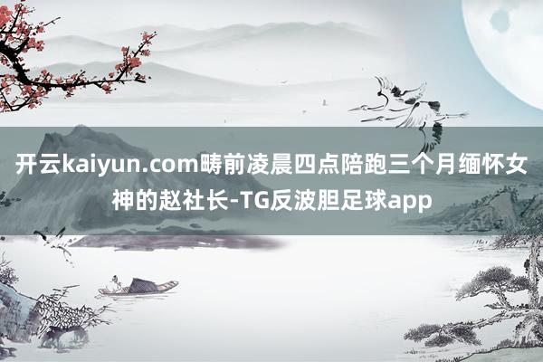 开云kaiyun.com畴前凌晨四点陪跑三个月缅怀女神的赵社长-TG反波胆足球app