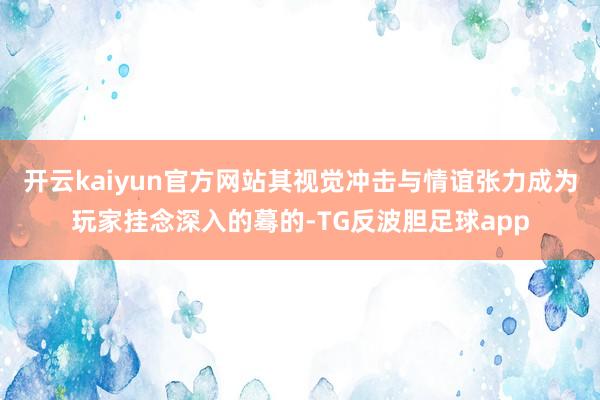 开云kaiyun官方网站其视觉冲击与情谊张力成为玩家挂念深入的蓦的-TG反波胆足球app