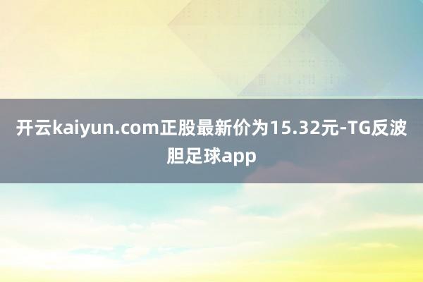 开云kaiyun.com正股最新价为15.32元-TG反波胆足球app