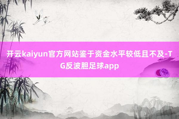 开云kaiyun官方网站鉴于资金水平较低且不及-TG反波胆足球app