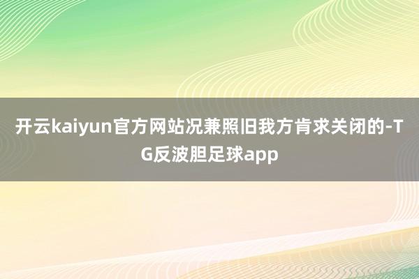 开云kaiyun官方网站况兼照旧我方肯求关闭的-TG反波胆足球app