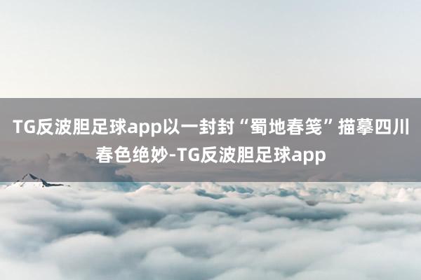 TG反波胆足球app以一封封“蜀地春笺”描摹四川春色绝妙-TG反波胆足球app