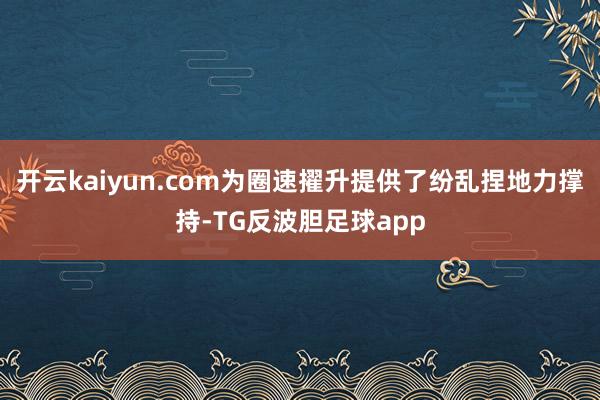 开云kaiyun.com为圈速擢升提供了纷乱捏地力撑持-TG反波胆足球app