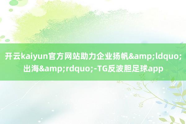开云kaiyun官方网站助力企业扬帆&ldquo;出海&rdquo;-TG反波胆足球app