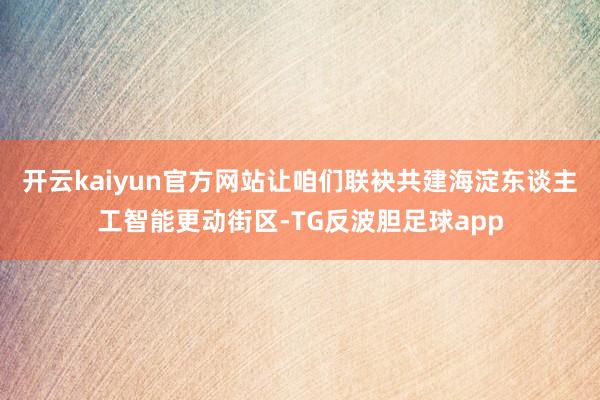 开云kaiyun官方网站让咱们联袂共建海淀东谈主工智能更动街区-TG反波胆足球app