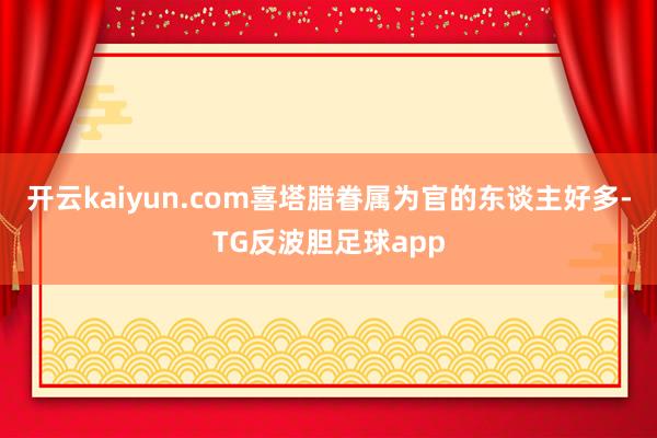 开云kaiyun.com喜塔腊眷属为官的东谈主好多-TG反波胆足球app