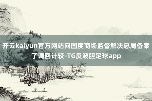 开云kaiyun官方网站向国度商场监督解决总局备案了调回计较-TG反波胆足球app