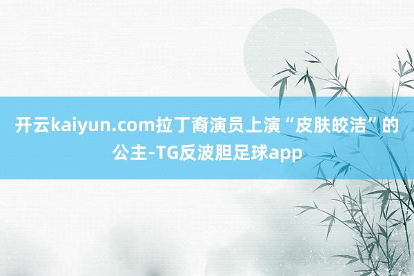 开云kaiyun.com拉丁裔演员上演“皮肤皎洁”的公主-TG反波胆足球app