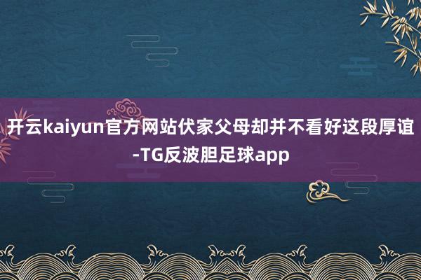 开云kaiyun官方网站伏家父母却并不看好这段厚谊-TG反波胆足球app