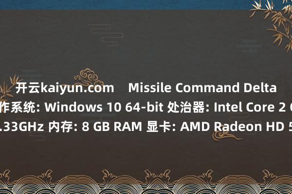 开云kaiyun.com    Missile Command Delta要什么设立 最低设立: 操作系统: Windows 10 64-bit 处治器: Intel Core 2 Quad CPU Q8200 @ 2.33GHz 内存: 8 GB RAM 显卡: AMD Radeon HD 5700 Series or equivalent DirectX 版块: 11 存储空间: 需要 1 G