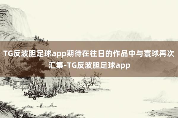 TG反波胆足球app期待在往日的作品中与寰球再次汇集-TG反波胆足球app