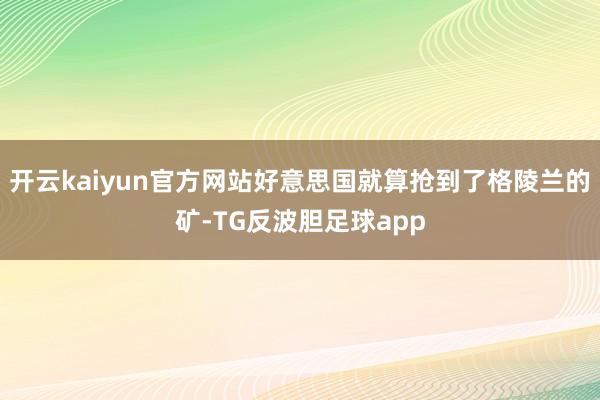 开云kaiyun官方网站好意思国就算抢到了格陵兰的矿-TG反波胆足球app