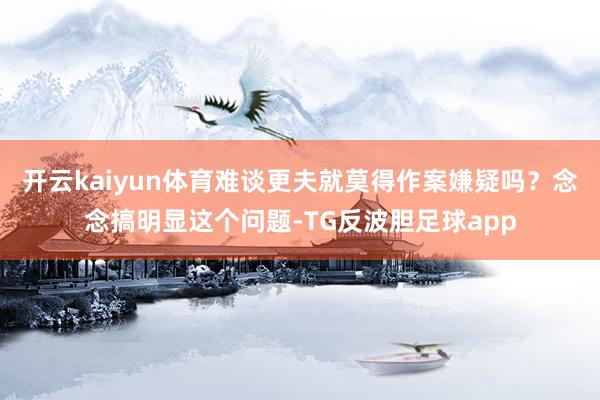 开云kaiyun体育难谈更夫就莫得作案嫌疑吗？念念搞明显这个问题-TG反波胆足球app