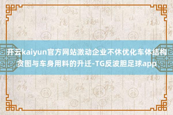 开云kaiyun官方网站激动企业不休优化车体结构贪图与车身用料的升迁-TG反波胆足球app