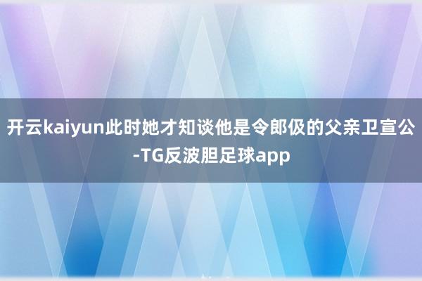 开云kaiyun此时她才知谈他是令郎伋的父亲卫宣公-TG反波胆足球app