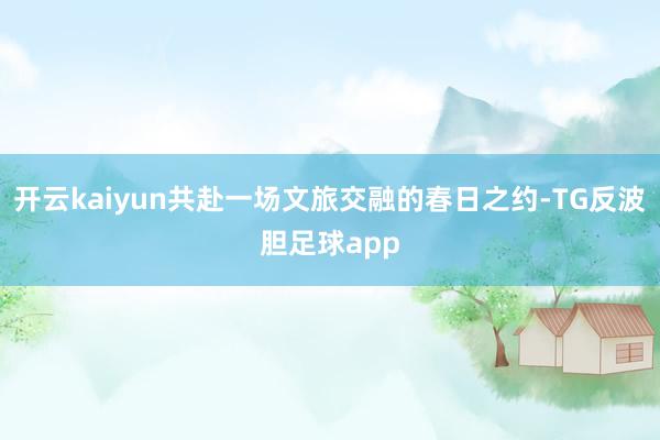 开云kaiyun共赴一场文旅交融的春日之约-TG反波胆足球app