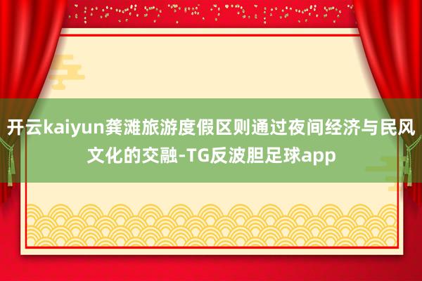 开云kaiyun龚滩旅游度假区则通过夜间经济与民风文化的交融-TG反波胆足球app