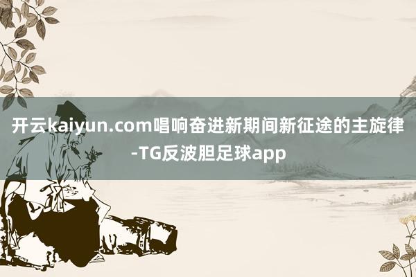 开云kaiyun.com唱响奋进新期间新征途的主旋律-TG反波胆足球app
