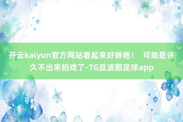 开云kaiyun官方网站看起来好娇艳！  可能是许久不出来拍戏了-TG反波胆足球app