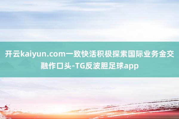 开云kaiyun.com一致快活积极探索国际业务金交融作口头-TG反波胆足球app